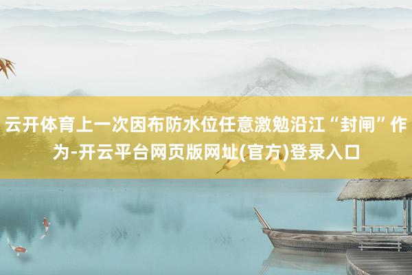 云开体育上一次因布防水位任意激勉沿江“封闸”作为-开云平台网页版网址(官方)登录入口