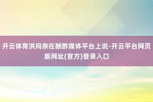 开云体育洪玛奈在酬酢媒体平台上说-开云平台网页版网址(官方)登录入口