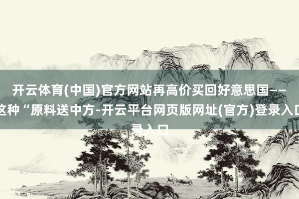 开云体育(中国)官方网站再高价买回好意思国——这种“原料送中方-开云平台网页版网址(官方)登录入口