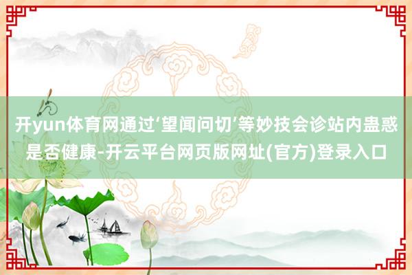 开yun体育网通过‘望闻问切’等妙技会诊站内蛊惑是否健康-开云平台网页版网址(官方)登录入口