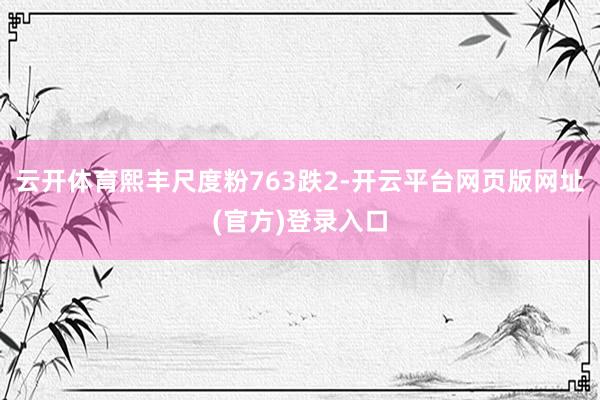云开体育熙丰尺度粉763跌2-开云平台网页版网址(官方)登录入口