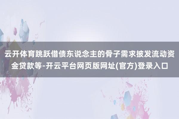 云开体育跳跃借债东说念主的骨子需求披发流动资金贷款等-开云平台网页版网址(官方)登录入口