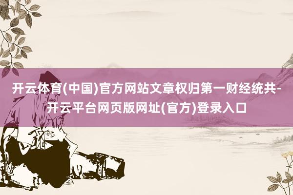 开云体育(中国)官方网站文章权归第一财经统共-开云平台网页版网址(官方)登录入口