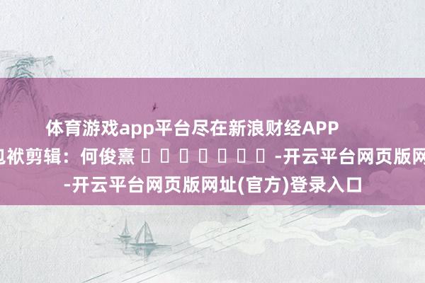 体育游戏app平台尽在新浪财经APP            						包袱剪辑：何俊熹 							-开云平台网页版网址(官方)登录入口