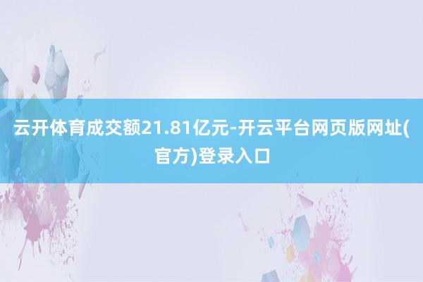 云开体育成交额21.81亿元-开云平台网页版网址(官方)登录入口