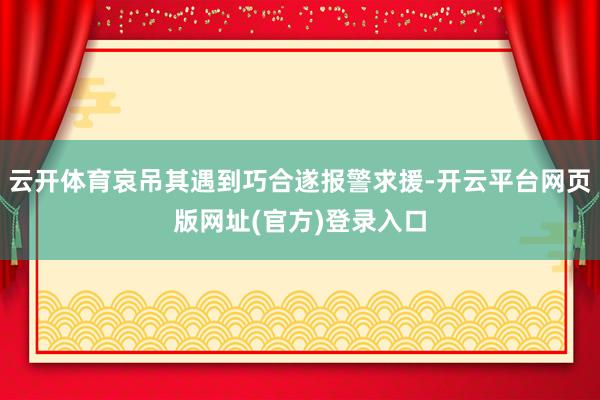 云开体育哀吊其遇到巧合遂报警求援-开云平台网页版网址(官方)登录入口