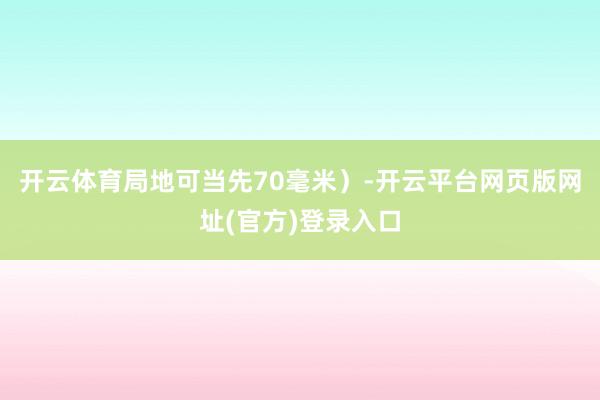 开云体育局地可当先70毫米）-开云平台网页版网址(官方)登录入口