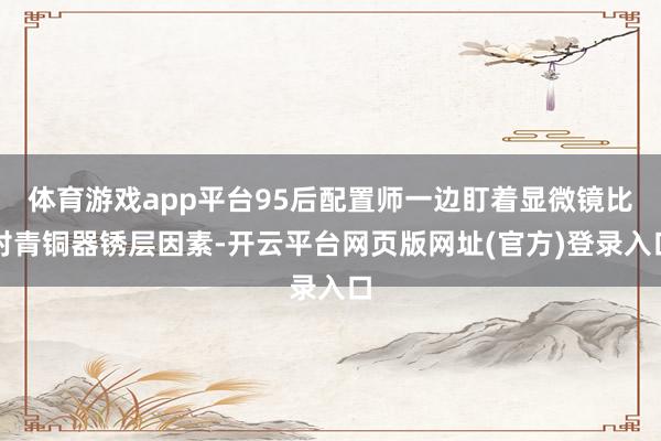 体育游戏app平台95后配置师一边盯着显微镜比对青铜器锈层因素-开云平台网页版网址(官方)登录入口