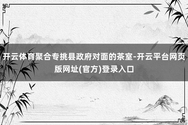 开云体育聚合专挑县政府对面的茶室-开云平台网页版网址(官方)登录入口