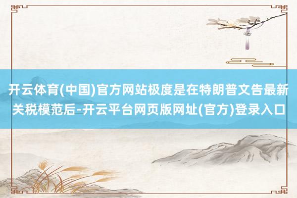 开云体育(中国)官方网站极度是在特朗普文告最新关税模范后-开云平台网页版网址(官方)登录入口
