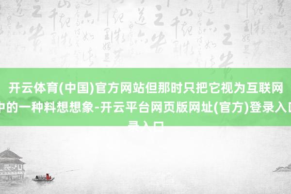 开云体育(中国)官方网站但那时只把它视为互联网中的一种料想想象-开云平台网页版网址(官方)登录入口