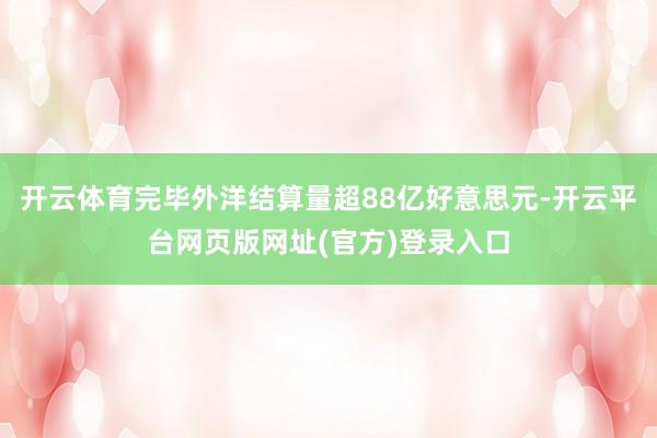开云体育完毕外洋结算量超88亿好意思元-开云平台网页版网址(官方)登录入口