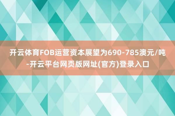 开云体育FOB运营资本展望为690-785澳元/吨-开云平台网页版网址(官方)登录入口
