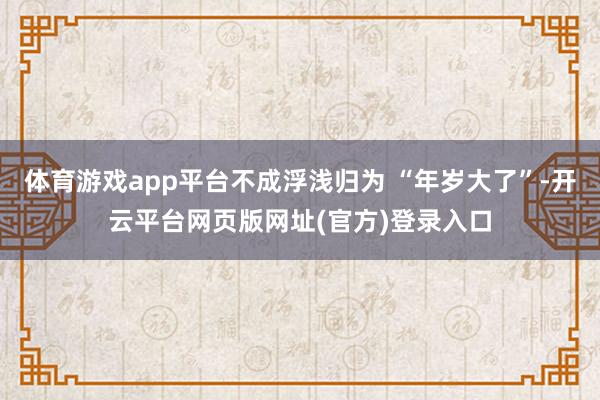 体育游戏app平台不成浮浅归为 “年岁大了”-开云平台网页版网址(官方)登录入口