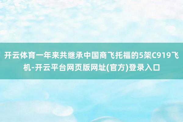 开云体育一年来共继承中国商飞托福的5架C919飞机-开云平台网页版网址(官方)登录入口