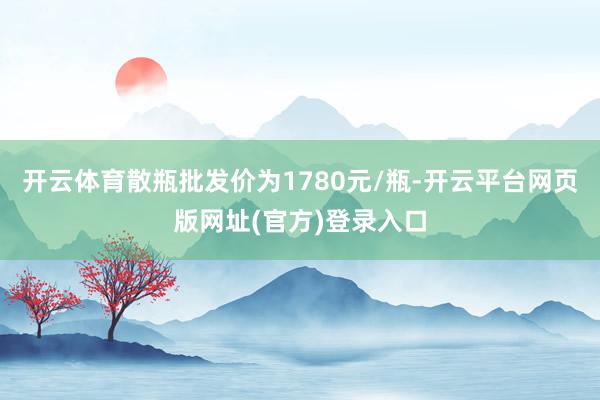 开云体育散瓶批发价为1780元/瓶-开云平台网页版网址(官方)登录入口