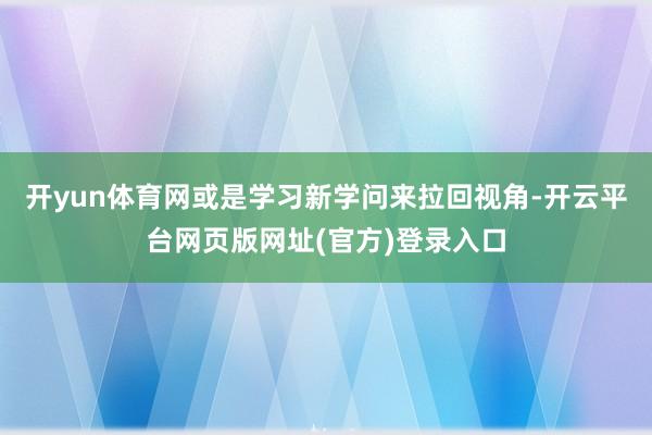开yun体育网或是学习新学问来拉回视角-开云平台网页版网址(官方)登录入口