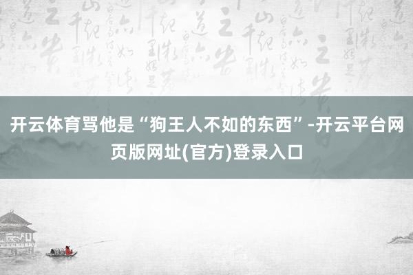 开云体育骂他是“狗王人不如的东西”-开云平台网页版网址(官方)登录入口