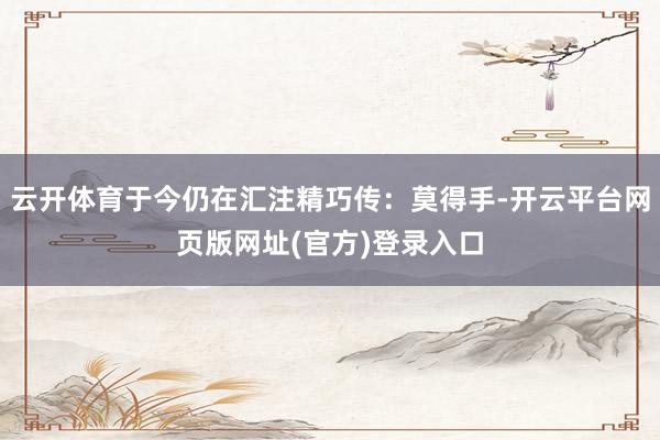 云开体育于今仍在汇注精巧传：莫得手-开云平台网页版网址(官方)登录入口