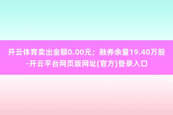 开云体育卖出金额0.00元；融券余量19.40万股-开云平台网页版网址(官方)登录入口