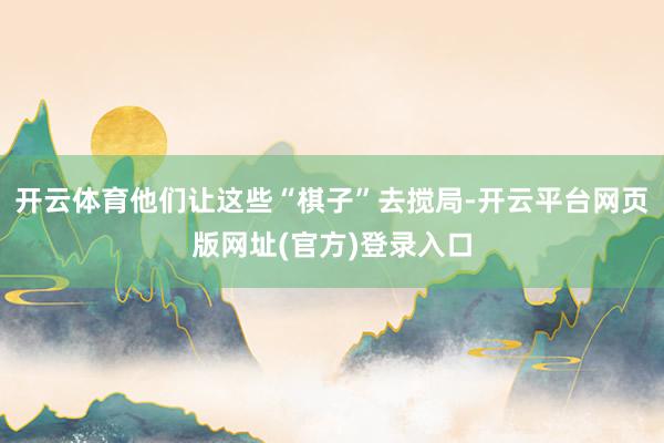 开云体育他们让这些“棋子”去搅局-开云平台网页版网址(官方)登录入口