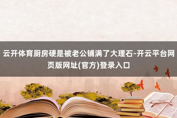 云开体育厨房硬是被老公铺满了大理石-开云平台网页版网址(官方)登录入口