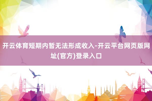 开云体育短期内暂无法形成收入-开云平台网页版网址(官方)登录入口