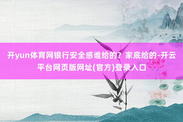 开yun体育网银行安全感谁给的？家底给的-开云平台网页版网址(官方)登录入口