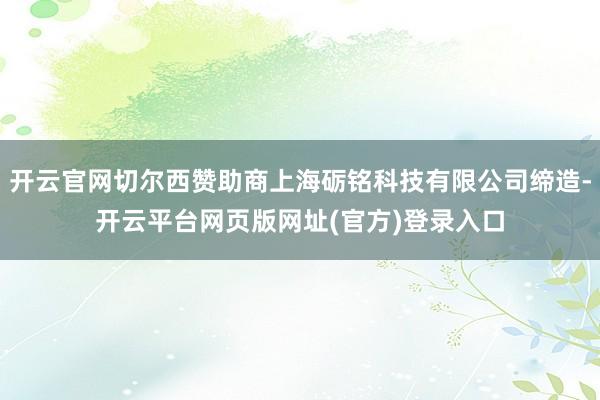 开云官网切尔西赞助商上海砺铭科技有限公司缔造-开云平台网页版网址(官方)登录入口