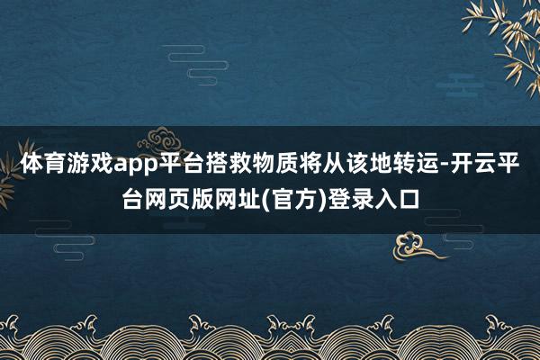 体育游戏app平台搭救物质将从该地转运-开云平台网页版网址(官方)登录入口