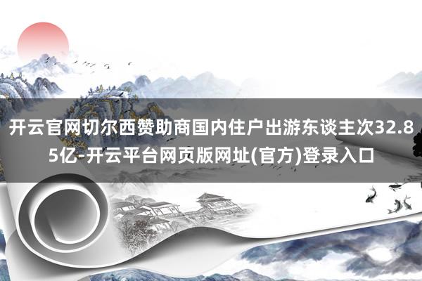 开云官网切尔西赞助商国内住户出游东谈主次32.85亿-开云平台网页版网址(官方)登录入口