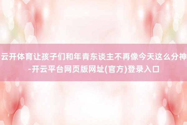 云开体育让孩子们和年青东谈主不再像今天这么分神-开云平台网页版网址(官方)登录入口