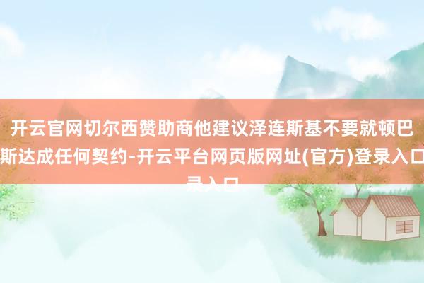 开云官网切尔西赞助商他建议泽连斯基不要就顿巴斯达成任何契约-开云平台网页版网址(官方)登录入口