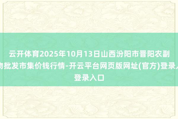云开体育2025年10月13日山西汾阳市晋阳农副产物批发市集价钱行情-开云平台网页版网址(官方)登录入口
