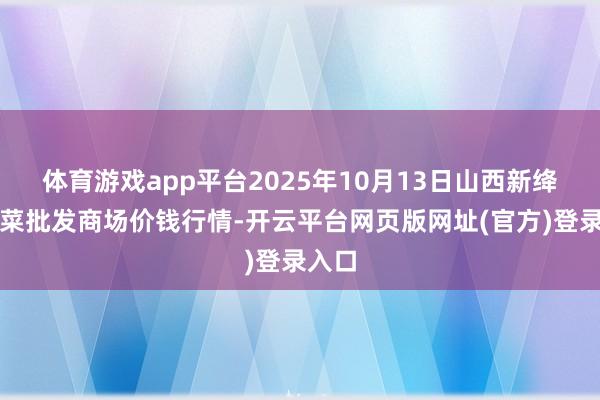 体育游戏app平台2025年10月13日山西新绛县蔬菜批发商场价钱行情-开云平台网页版网址(官方)登录入口