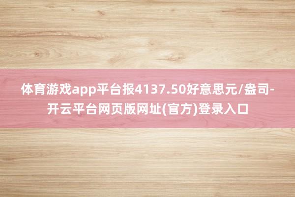 体育游戏app平台报4137.50好意思元/盎司-开云平台网页版网址(官方)登录入口