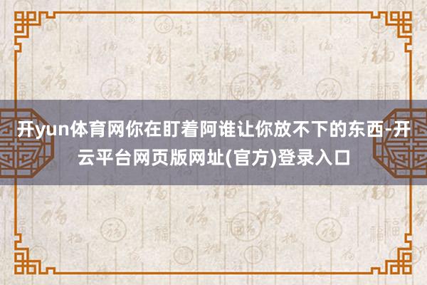 开yun体育网你在盯着阿谁让你放不下的东西-开云平台网页版网址(官方)登录入口