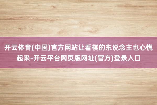 开云体育(中国)官方网站让看棋的东说念主也心慌起来-开云平台网页版网址(官方)登录入口