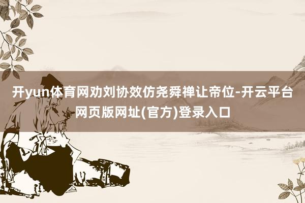 开yun体育网劝刘协效仿尧舜禅让帝位-开云平台网页版网址(官方)登录入口