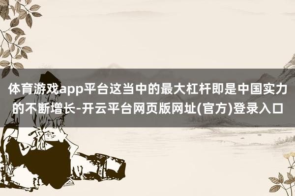 体育游戏app平台这当中的最大杠杆即是中国实力的不断增长-开云平台网页版网址(官方)登录入口