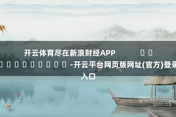 开云体育尽在新浪财经APP            													-开云平台网页版网址(官方)登录入口
