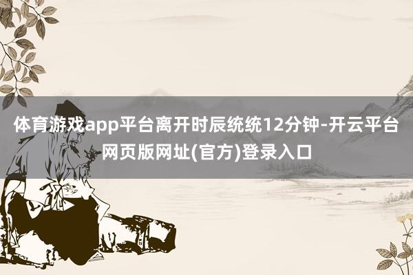体育游戏app平台离开时辰统统12分钟-开云平台网页版网址(官方)登录入口