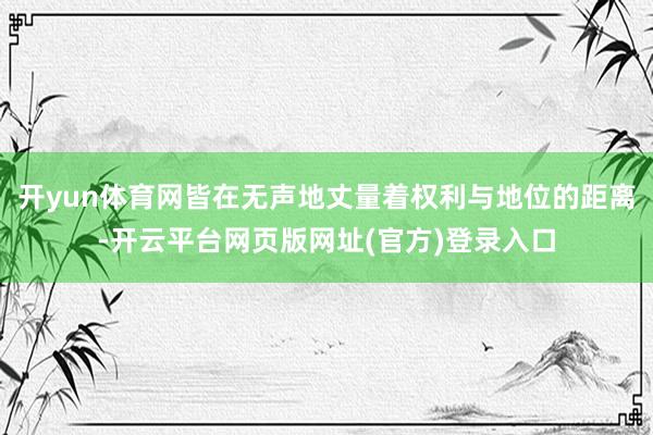 开yun体育网皆在无声地丈量着权利与地位的距离-开云平台网页版网址(官方)登录入口