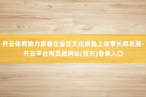 开云体育助力家眷企业在文化根基上竣事长期发展-开云平台网页版网址(官方)登录入口