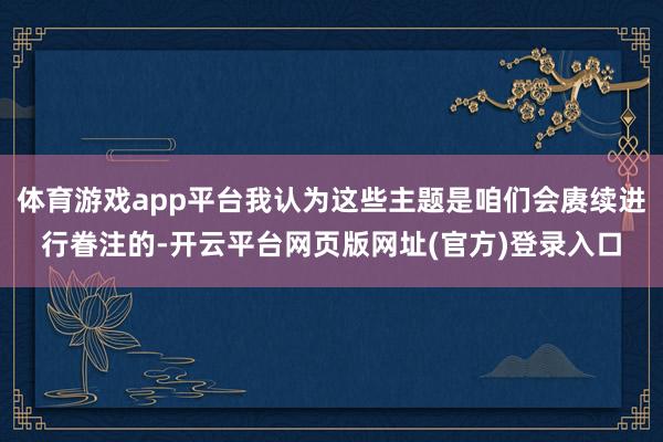 体育游戏app平台我认为这些主题是咱们会赓续进行眷注的-开云平台网页版网址(官方)登录入口