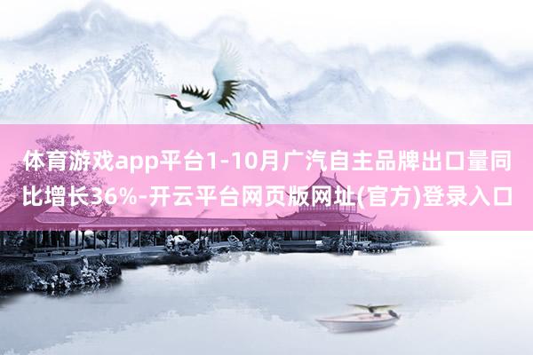 体育游戏app平台1-10月广汽自主品牌出口量同比增长36%-开云平台网页版网址(官方)登录入口