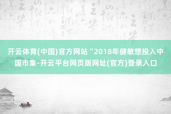 开云体育(中国)官方网站“2018年健敏想投入中国市集-开云平台网页版网址(官方)登录入口