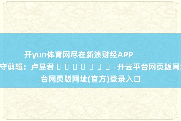 开yun体育网尽在新浪财经APP            						职守剪辑：卢昱君 							-开云平台网页版网址(官方)登录入口